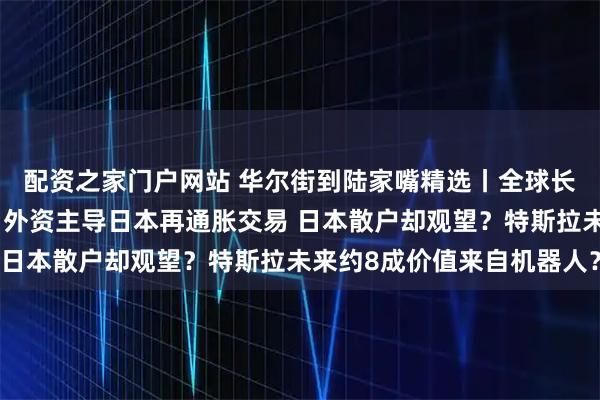 配资之家门户网站 华尔街到陆家嘴精选丨全球长债逃不过季节性下跌？外资主导日本再通胀交易 日本散户却观望？特斯拉未来约8成价值来自机器人？