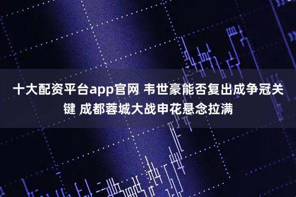 十大配资平台app官网 韦世豪能否复出成争冠关键 成都蓉城大战申花悬念拉满