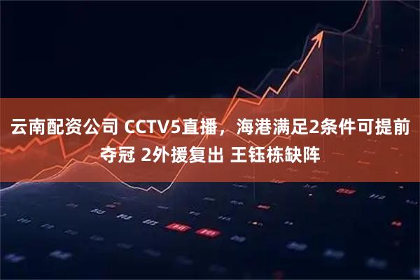 云南配资公司 CCTV5直播，海港满足2条件可提前夺冠 2外援复出 王钰栋缺阵