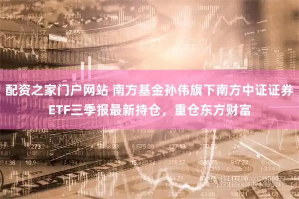 配资之家门户网站 南方基金孙伟旗下南方中证证券ETF三季报最新持仓，重仓东方财富