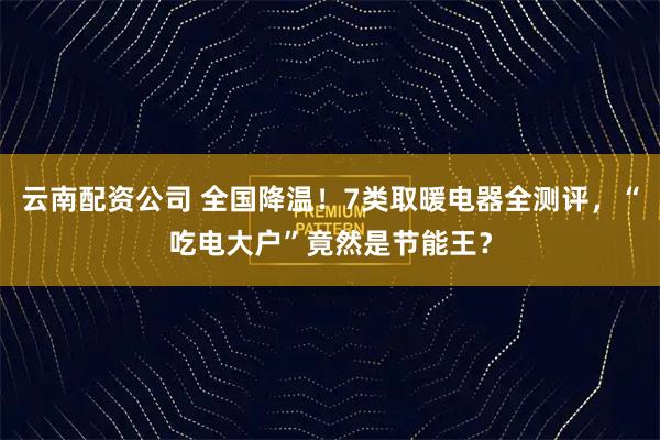 云南配资公司 全国降温！7类取暖电器全测评，“吃电大户”竟然是节能王？
