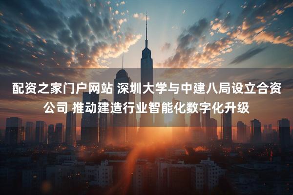 配资之家门户网站 深圳大学与中建八局设立合资公司 推动建造行业智能化数字化升级
