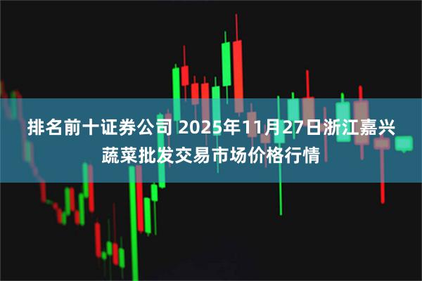 排名前十证券公司 2025年11月27日浙江嘉兴蔬菜批发交易市场价格行情