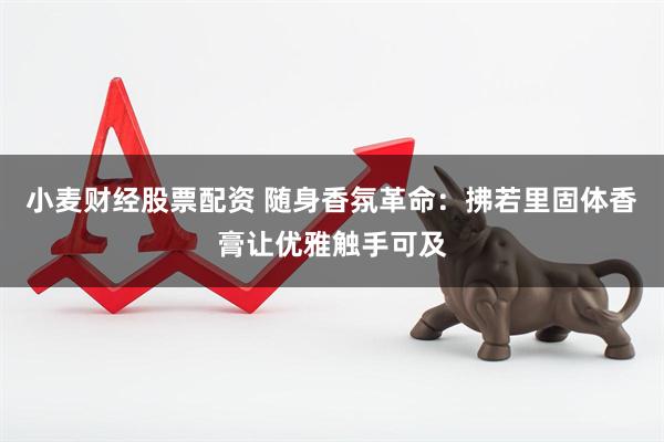 小麦财经股票配资 随身香氛革命：拂若里固体香膏让优雅触手可及