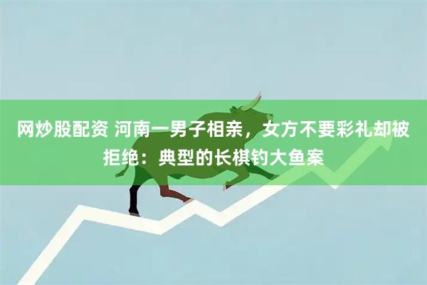 网炒股配资 河南一男子相亲，女方不要彩礼却被拒绝：典型的长棋钓大鱼案