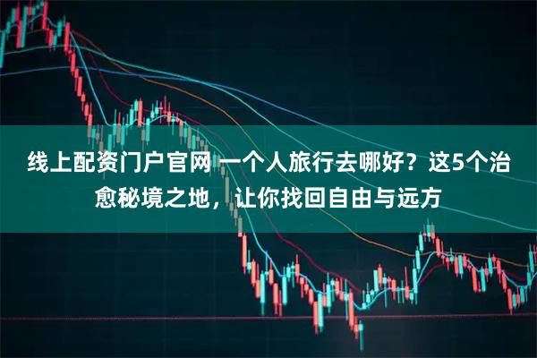 线上配资门户官网 一个人旅行去哪好？这5个治愈秘境之地，让你找回自由与远方