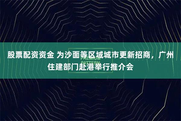 股票配资资金 为沙面等区域城市更新招商，广州住建部门赴港举行推介会