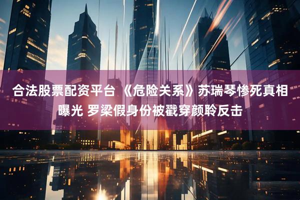 合法股票配资平台 《危险关系》苏瑞琴惨死真相曝光 罗梁假身份被戳穿颜聆反击