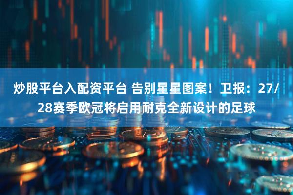 炒股平台入配资平台 告别星星图案！卫报：27/28赛季欧冠将启用耐克全新设计的足球