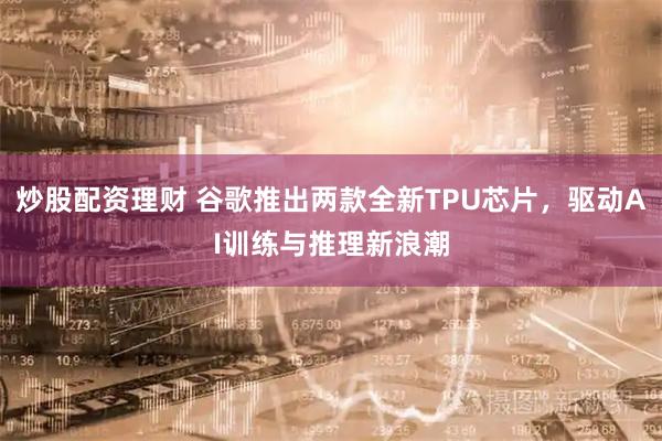 炒股配资理财 谷歌推出两款全新TPU芯片，驱动AI训练与推理新浪潮