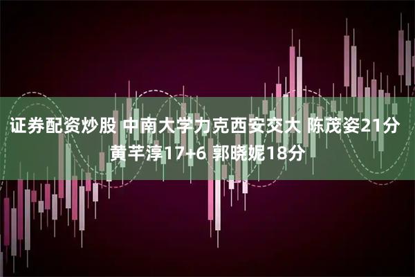 证券配资炒股 中南大学力克西安交大 陈茂姿21分 黄芊淳17+6 郭晓妮18分