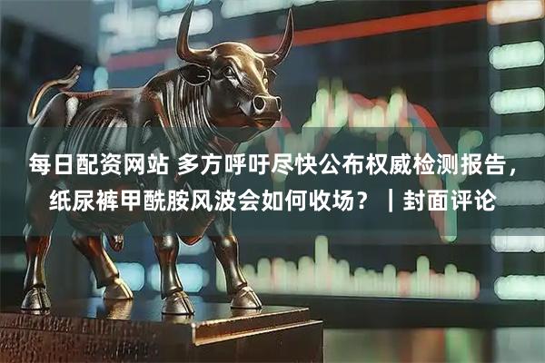 每日配资网站 多方呼吁尽快公布权威检测报告，纸尿裤甲酰胺风波会如何收场？｜封面评论