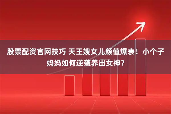 股票配资官网技巧 天王嫂女儿颜值爆表！小个子妈妈如何逆袭养出女神？