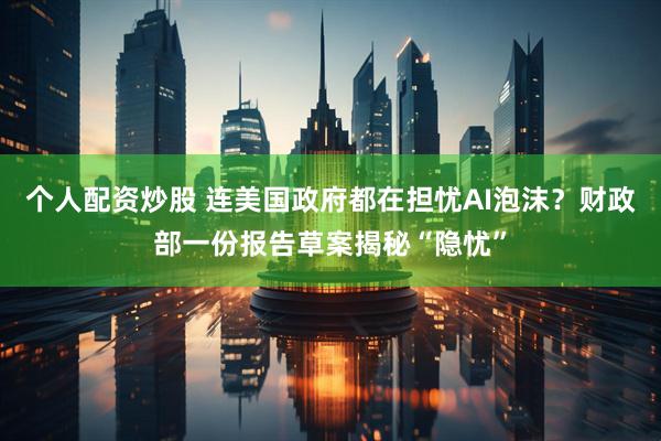 个人配资炒股 连美国政府都在担忧AI泡沫？财政部一份报告草案揭秘“隐忧”