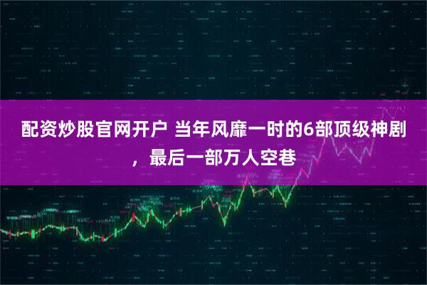 配资炒股官网开户 当年风靡一时的6部顶级神剧，最后一部万人空巷