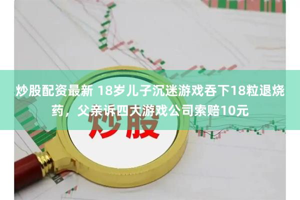炒股配资最新 18岁儿子沉迷游戏吞下18粒退烧药，父亲诉四大游戏公司索赔10元