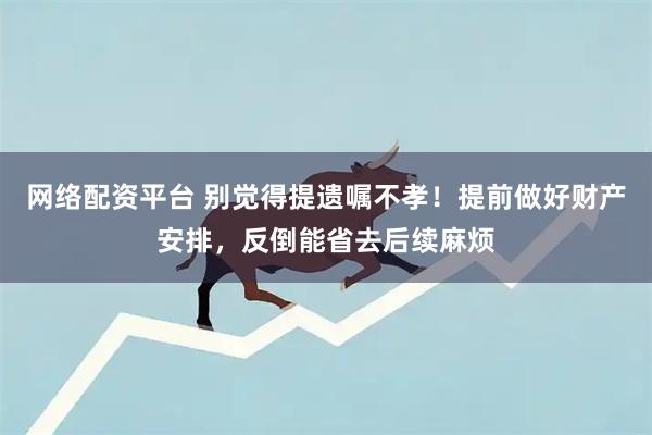 网络配资平台 别觉得提遗嘱不孝！提前做好财产安排，反倒能省去后续麻烦