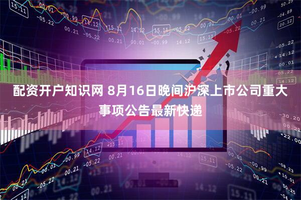 配资开户知识网 8月16日晚间沪深上市公司重大事项公告最新快递