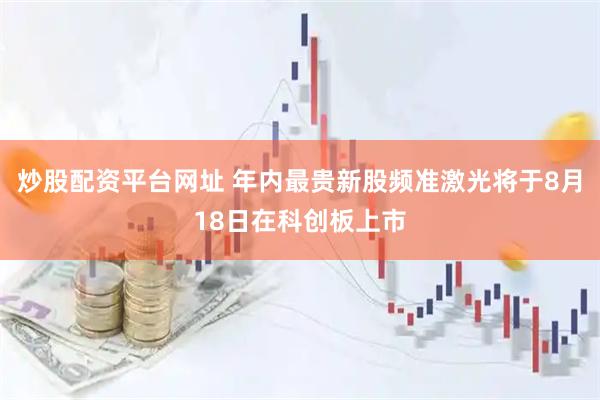 炒股配资平台网址 年内最贵新股频准激光将于8月18日在科创板上市