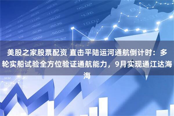美股之家股票配资 直击平陆运河通航倒计时：多轮实船试验全方位验证通航能力，9月实现通江达海